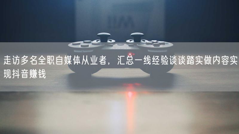 走访多名全职自媒体从业者，汇总一线经验谈谈踏实做内容实现抖音赚钱