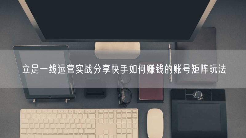立足一线运营实战分享快手如何赚钱的账号矩阵玩法