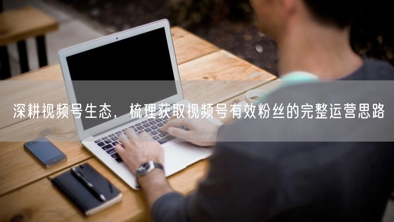 深耕视频号生态，梳理获取视频号有效粉丝的完整运营思路