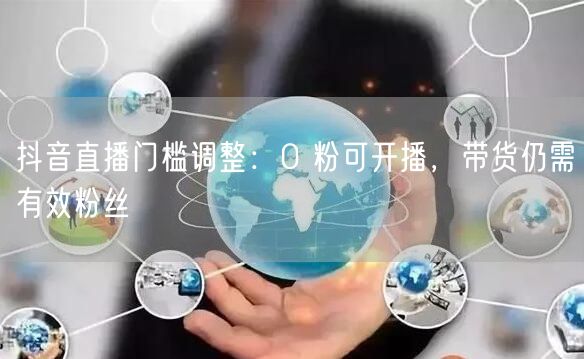 抖音直播门槛调整：0 粉可开播，带货仍需有效粉丝