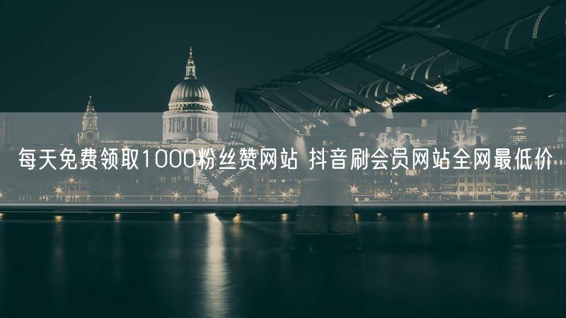 每天免费领取1000粉丝赞网站 抖音刷会员网站全网最低价
