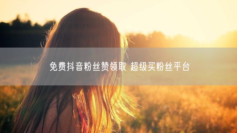 免费抖音粉丝赞领取 超级买粉丝平台