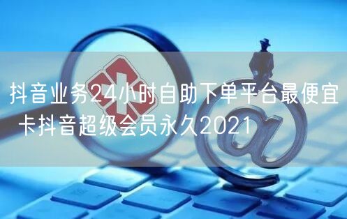 抖音业务24小时自助下单平台最便宜 卡抖音超级会员永久2021