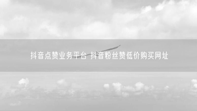 抖音点赞业务平台 抖音粉丝赞低价购买网址